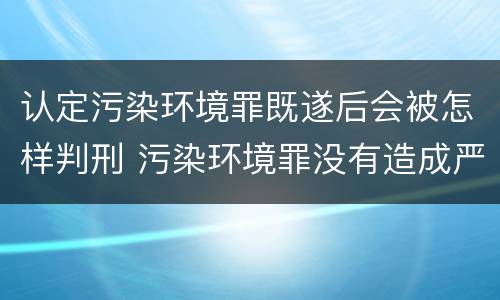 认定污染环境罪既遂后会被怎样判刑 污染环境罪没有造成严重后果也要判刑吗