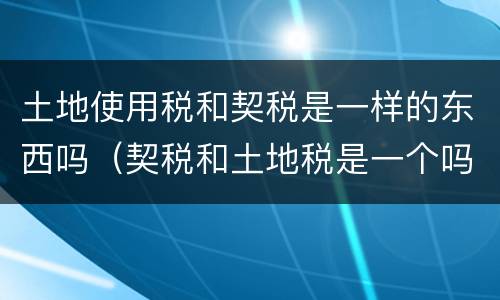土地使用税和契税是一样的东西吗（契税和土地税是一个吗）