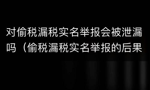 对偷税漏税实名举报会被泄漏吗（偷税漏税实名举报的后果）