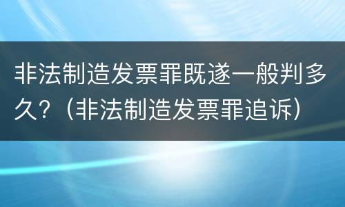 非法制造发票罪既遂一般判多久?（非法制造发票罪追诉）