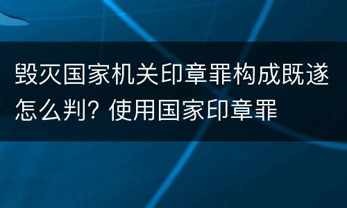 毁灭国家机关印章罪构成既遂怎么判? 使用国家印章罪