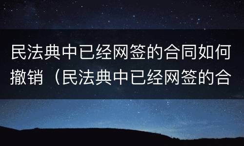 民法典中已经网签的合同如何撤销（民法典中已经网签的合同如何撤销合同）