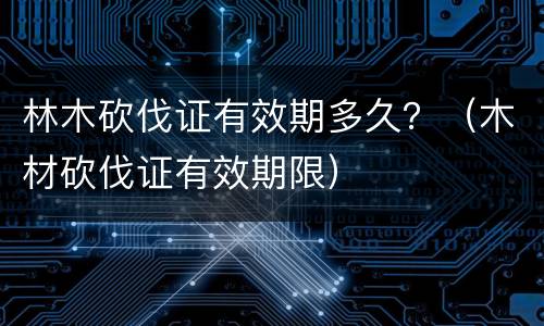 林木砍伐证有效期多久？（木材砍伐证有效期限）
