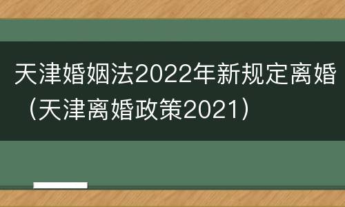 天津婚姻法2022年新规定离婚（天津离婚政策2021）