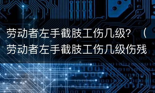 劳动者左手截肢工伤几级？（劳动者左手截肢工伤几级伤残）