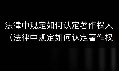 法律中规定如何认定著作权人（法律中规定如何认定著作权人的行为）