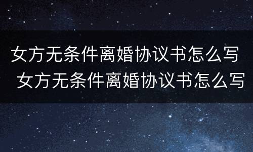 女方无条件离婚协议书怎么写 女方无条件离婚协议书怎么写的