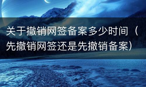 关于撤销网签备案多少时间（先撤销网签还是先撤销备案）