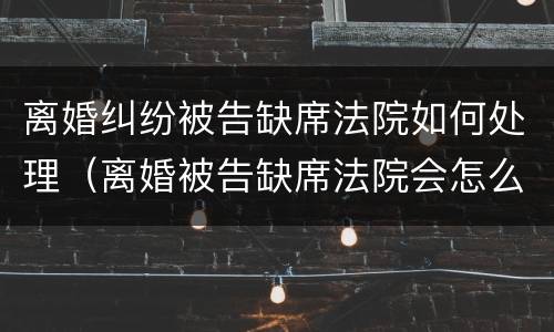 离婚纠纷被告缺席法院如何处理（离婚被告缺席法院会怎么判）