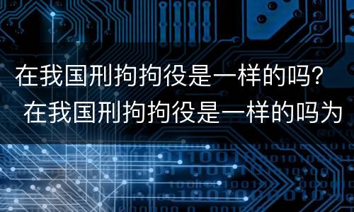 在我国刑拘拘役是一样的吗？ 在我国刑拘拘役是一样的吗为什么