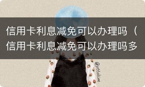信用卡利息减免可以办理吗（信用卡利息减免可以办理吗多少钱）