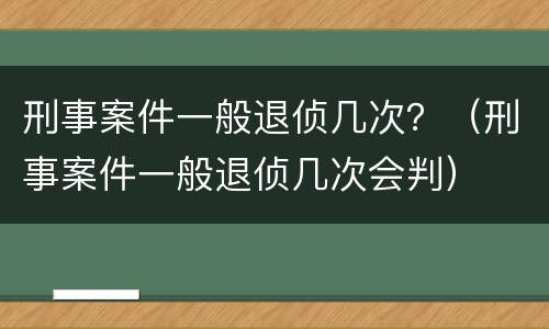 刑事案件一般退侦几次？（刑事案件一般退侦几次会判）