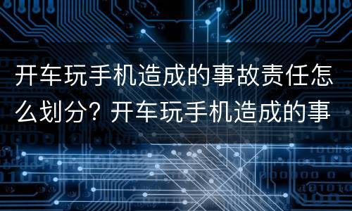 开车玩手机造成的事故责任怎么划分? 开车玩手机造成的事故责任怎么划分赔偿