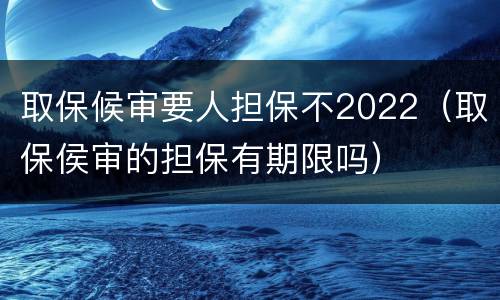 取保候审要人担保不2022（取保侯审的担保有期限吗）
