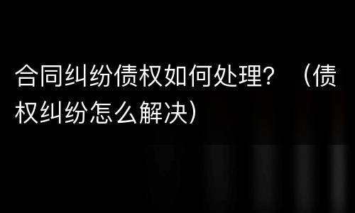 合同纠纷债权如何处理？（债权纠纷怎么解决）