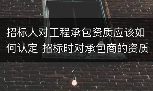 招标人对工程承包资质应该如何认定 招标时对承包商的资质审查内容有哪些