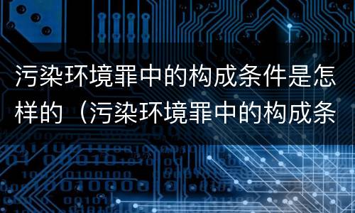 污染环境罪中的构成条件是怎样的（污染环境罪中的构成条件是怎样的处罚）
