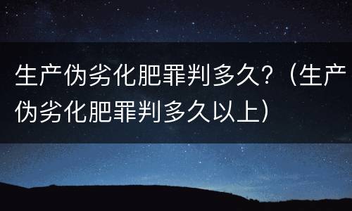 生产伪劣化肥罪判多久?（生产伪劣化肥罪判多久以上）