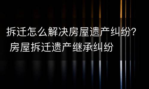 拆迁怎么解决房屋遗产纠纷？ 房屋拆迁遗产继承纠纷