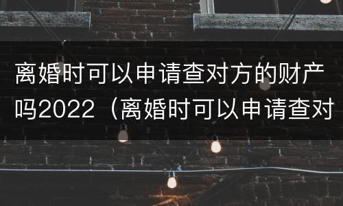 离婚时可以申请查对方的财产吗2022（离婚时可以申请查对方的财产吗2022年）