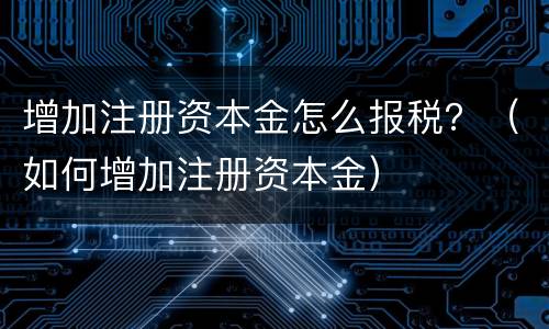 增加注册资本金怎么报税？（如何增加注册资本金）