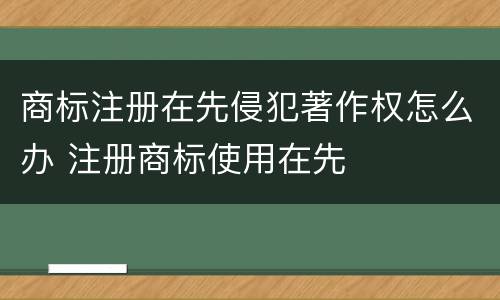 商标注册在先侵犯著作权怎么办 注册商标使用在先