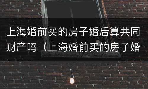 上海婚前买的房子婚后算共同财产吗（上海婚前买的房子婚后算共同财产吗）