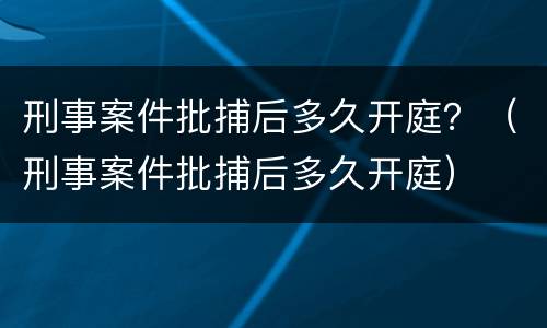 刑事案件批捕后多久开庭？（刑事案件批捕后多久开庭）