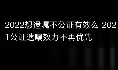 2022想遗嘱不公证有效么 2021公证遗嘱效力不再优先