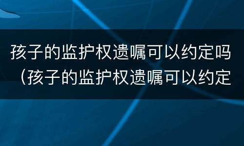 孩子的监护权遗嘱可以约定吗（孩子的监护权遗嘱可以约定吗怎么写）