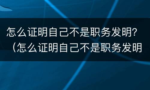 怎么证明自己不是职务发明？（怎么证明自己不是职务发明人）