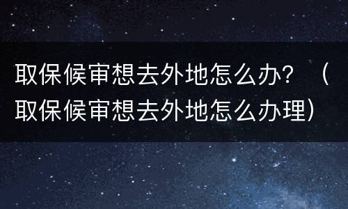 取保候审想去外地怎么办？（取保候审想去外地怎么办理）