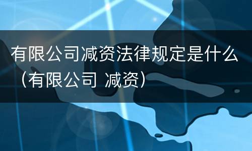 有限公司减资法律规定是什么（有限公司 减资）