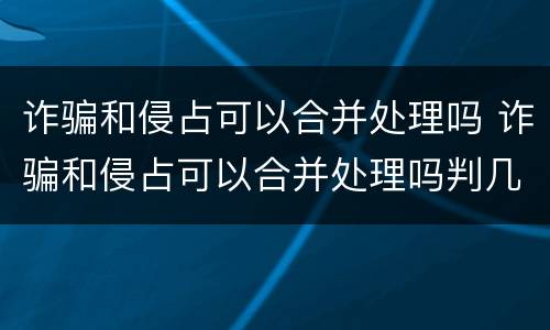 诈骗和侵占可以合并处理吗 诈骗和侵占可以合并处理吗判几年
