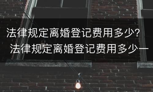 法律规定离婚登记费用多少？ 法律规定离婚登记费用多少一次