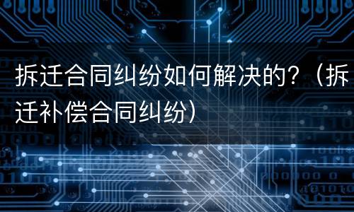 拆迁合同纠纷如何解决的?（拆迁补偿合同纠纷）