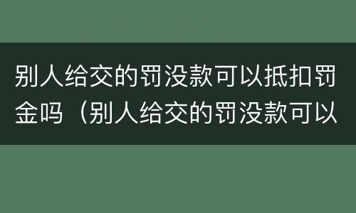 别人给交的罚没款可以抵扣罚金吗（别人给交的罚没款可以抵扣罚金吗）