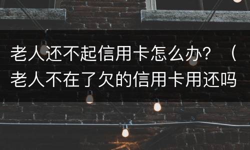 老人还不起信用卡怎么办？（老人不在了欠的信用卡用还吗）