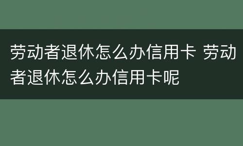 劳动者退休怎么办信用卡 劳动者退休怎么办信用卡呢