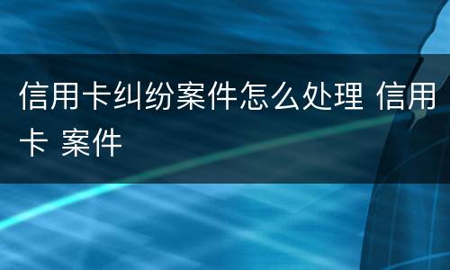 信用卡纠纷案件怎么处理 信用卡 案件