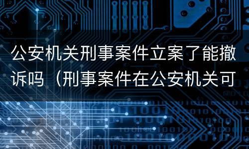 公安机关刑事案件立案了能撤诉吗（刑事案件在公安机关可以撤诉吗）
