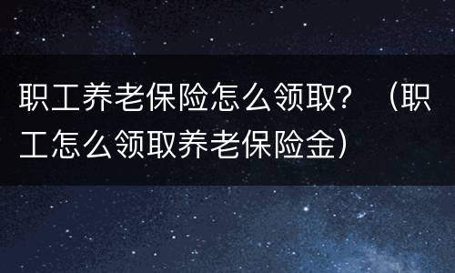 职工养老保险怎么领取？（职工怎么领取养老保险金）