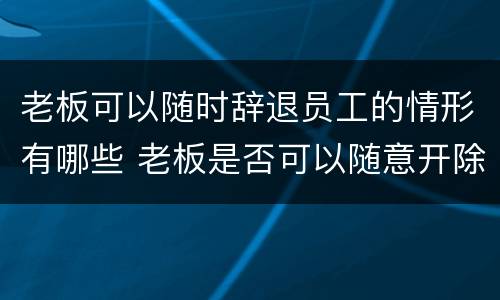 老板可以随时辞退员工的情形有哪些 老板是否可以随意开除员工