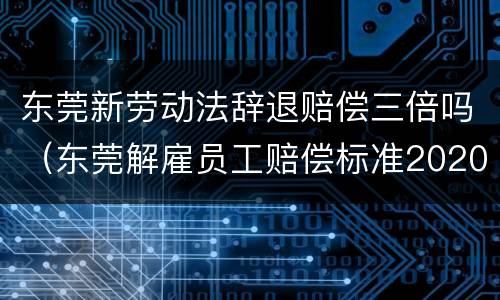 东莞新劳动法辞退赔偿三倍吗（东莞解雇员工赔偿标准2020）