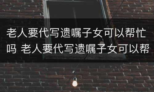 老人要代写遗嘱子女可以帮忙吗 老人要代写遗嘱子女可以帮忙吗怎么写