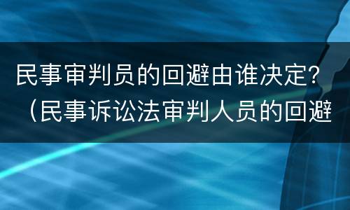 民事审判员的回避由谁决定？（民事诉讼法审判人员的回避由谁决定）