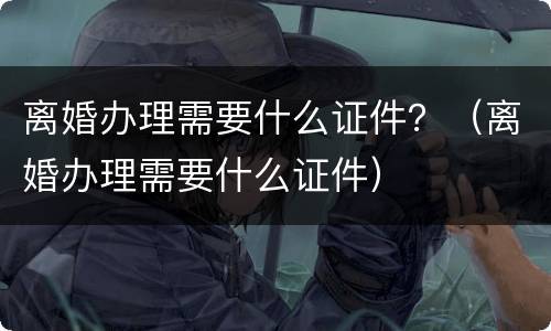 离婚办理需要什么证件？（离婚办理需要什么证件）