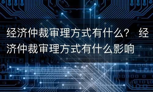 经济仲裁审理方式有什么？ 经济仲裁审理方式有什么影响