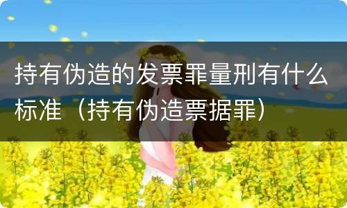 持有伪造的发票罪量刑有什么标准（持有伪造票据罪）