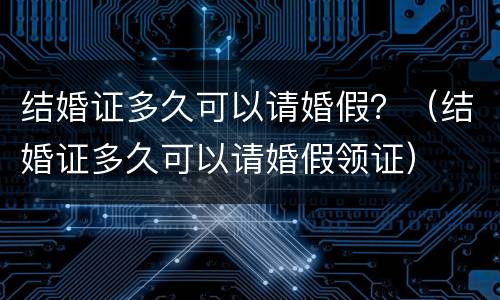 结婚证多久可以请婚假？（结婚证多久可以请婚假领证）